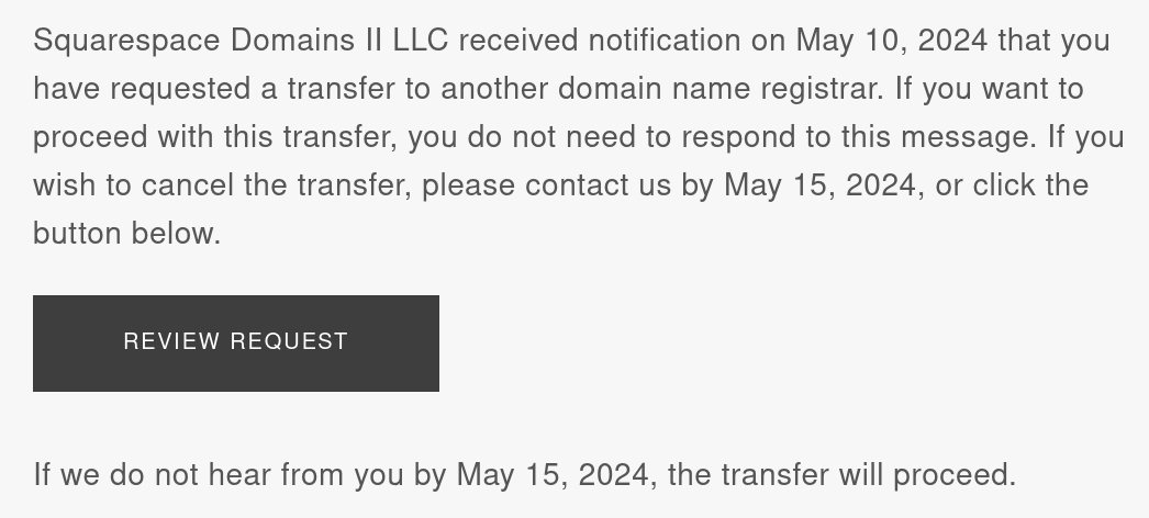 Screenshot of a portion of an email. Text reads: Squarespace Domains II LLC received notification on May 10, 2024 that you have requested a transfer to another domain name registrar. If you want to proceed with this transfer, you do not need to respond to this message. If you wish to cancel the transfer, please contact us by May 15, 2024, or click the button below. A large button reads Review Request. Further text reads: If we do not hear from you by May 15, 2024, the transfer will proceed.